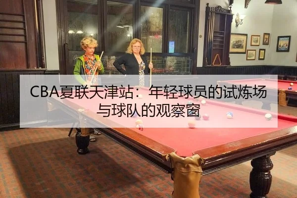 CBA夏联天津站：年轻球员的试炼场与球队的观察窗